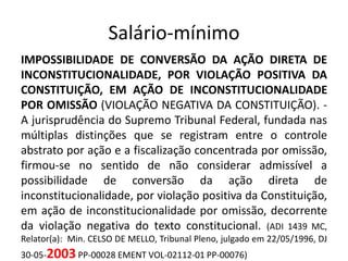 Salário-mínimo 
IMPOSSIBILIDADE DE CONVERSÃO DA AÇÃO DIRETA DE 
INCONSTITUCIONALIDADE, POR VIOLAÇÃO POSITIVA DA 
CONSTITUIÇÃO, EM AÇÃO DE INCONSTITUCIONALIDADE 
POR OMISSÃO (VIOLAÇÃO NEGATIVA DA CONSTITUIÇÃO). - 
A jurisprudência do Supremo Tribunal Federal, fundada nas 
múltiplas distinções que se registram entre o controle 
abstrato por ação e a fiscalização concentrada por omissão, 
firmou-se no sentido de não considerar admissível a 
possibilidade de conversão da ação direta de 
inconstitucionalidade, por violação positiva da Constituição, 
em ação de inconstitucionalidade por omissão, decorrente 
da violação negativa do texto constitucional. (ADI 1439 MC, 
Relator(a): Min. CELSO DE MELLO, Tribunal Pleno, julgado em 22/05/1996, DJ 
30-05-2003 PP-00028 EMENT VOL-02112-01 PP-00076) 
 