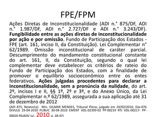 FPE/FPM 
Ações Diretas de Inconstitucionalidade (ADI n.° 875/DF, ADI 
n.° 1.987/DF, ADI n.° 2.727/DF e ADI n.° 3.243/DF). 
Fungibilidade entre as ações diretas de inconstitucionalidade 
por ação e por omissão. Fundo de Participação dos Estados - 
FPE (art. 161, inciso II, da Constituição). Lei Complementar n° 
62/1989. Omissão inconstitucional de caráter parcial. 
Descumprimento do mandamento constitucional constante 
do art. 161, II, da Constituição, segundo o qual lei 
complementar deve estabelecer os critérios de rateio do 
Fundo de Participação dos Estados, com a finalidade de 
promover o equilíbrio socioeconômico entre os entes 
federativos. Ações julgadas procedentes para declarar a 
inconstitucionalidade, sem a pronúncia da nulidade, do art. 
2º, incisos I e II, §§ 1º, 2º e 3º, e do Anexo Único, da Lei 
Complementar n.º 62/1989, assegurada a sua aplicação até 31 
de dezembro de 2012. 
(ADI 875, Relator(a): Min. GILMAR MENDES, Tribunal Pleno, julgado em 24/02/2010, DJe-076 
DIVULG 29-04-2010 PUBLIC 30-04-2010 EMENT VOL-02399-02 PP-00219 RTJ VOL-00217- PP- 
00020 RSJADV jul.,2010, p. 28-47) 
 