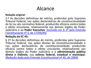 Alcance 
Redação original: 
2.º As decisões definitivas de mérito, proferidas pelo Supremo 
Tribunal Federal, nas ações declaratórias de constitucionalidade 
de lei ou ato normativo federal, produzirão eficácia contra todos 
e efeito vinculante, relativamente aos demais órgãos do Poder 
Judiciário e ao Poder Executivo. (Incluído em § 1º pela Emenda 
Constitucional nº 3, de 17/03/93) 
Redação da EC 45: 
§ 2º As decisões definitivas de mérito, proferidas pelo Supremo 
Tribunal Federal, nas ações diretas de inconstitucionalidade e 
nas ações declaratórias de constitucionalidade produzirão 
eficácia contra todos e efeito vinculante, relativamente aos 
demais órgãos do Poder Judiciário e à administração pública 
direta e indireta, nas esferas federal, estadual e municipal. 
(Redação dada pela Emenda Constitucional nº 45, de 2004) 
 