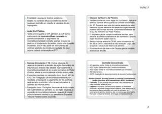 10/08/17
12
.
ž Finalidade: assegurar direitos subjetivos.
ž Objeto: no controle difuso concreto não existe
qualquer restrição em relação a natureza do ato
impugnado.
ž Ação Civil Pública
ž Tanto o STJ quanto o STF admitem a ACP como
instrumento de controle difuso concreto da
constitucionalidade: o argumento da
inconstitucionalidade compõe apenas a causa de
pedir ou o fundamento do pedido, como uma questão
incidental, a ACP não pode ser instrumento de
controle abstrato da constitucionalidade. Se isso
ocorrer caberá reclamação ao STF.
.
ž Cláusula da Reserva de Plenário
ž Também conhecida como regra da “Full Bench”, aplica-se
tanto ao controle difuso quanto ao controle concentrado.
ž Art. 97. Somente pelo voto da maioria absoluta de seus
membros ou dos membros do respectivo órgão especial
poderão os tribunais declarar a inconstitucionalidade de
lei ou ato normativo do Poder Público.
ž P. da presunção de constitucionalidade das leis: para
declarar a constitucionalidade de ato normativo o próprio
órgão fracionário poderá fazê-lo.
ž Sendo a norma anterior à CF/88, como no exemplo do
art. 68 do CPP, o caso será de não recepção. Logo, não
se aplica a cláusula de reserva de plenário.
ž A inobservância da reserva de Plenário gera a nulidade
absoluta da decisão.
.
ž Súmula Vinculante no 10: Viola a cláusula de
reserva de plenário a decisão de órgão fracionário de
tribunal que, embora não declare expressamente a
inconstitucionalidade de lei ou ato normativo do Poder
Público, afasta a sua incidência no todo ou em parte.
ž Exceções previstas no parágrafo único do art. 481 do
CPC: Se a alegação (de inconstitucionalidade) for
rejeitada, prosseguirá o julgamento; se for acolhida,
será lavrado o acórdão, a fim de ser submetida a
questão ao tribunal pleno.
ž Parágrafo único. Os órgãos fracionários dos tribunais
não submeterão ao plenário, ou ao órgão especial, a
argüição de inconstitucionalidade, quando já houver
pronunciamento destes ou do plenário do Supremo
Tribunal Federal sobre a questão.
.
Controle Concentrado
ž ADI genérica (Ação Direta de Inconstitucionalidade)
ž ADC (Ação Declaratória de Constitucionalidade)
ž ADO (Ação Direta de Inconstitucionalidade por omissão)
ž ADI interventiva
ž ADPF (Argüição de descumprimento de preceito fundamental)
Pontos comuns (Exceto quando o controle é concentrado,
porém concreto: ADI Interventiva e ADPF Incidental)
ž Conceito: É um controle feito em tese, não precisando de
caso concreto levado a juízo.
ž Objetivo: Processo constitucional objetivo. A finalidade
principal é a ordem constitucional objetiva. Visa assegurar a
supremacia da constituição por meio da retirada, do
ordenamento jurídico de lei ou ato normativo que a contrarie.
Marcado pela generalidade, abstração e impessoalidade.
 