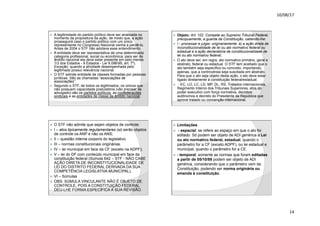 10/08/17
14
.
ž A legitimidade do partido político deve ser analisada no
momento da propositura da ação, de modo que, a ação
prosseguirá caso o partido político com um único
representante no Congresso Nacional venha a perdê-lo.
Antes de 2004 o STF não adotava esse entendimento.
ž A entidade deve ser representativa de uma determinada
categoria profissional, social ou econômica; para ser de
âmbito nacional ela deve estar presente em pelo menos
13 dos Estados - 9 Estados - Lei 9.09695, art. 7º).
Exceção: quando a atividade desempenhada pelo
legitimado possui relevância nacional
ž O STF admite entidade de classes formadas por pessoas
jurídicas. São as chamadas “associações de
associações”.
ž Segundo o STF, de todos os legitimados, os únicos que
não possuem capacidade postulatória (vão precisar de
advogado) são os partidos políticos, as confederações
sindicais e as entidades de classe de âmbito nacional.
.
ž Objeto: Art. 102. Compete ao Supremo Tribunal Federal,
precipuamente, a guarda da Constituição, cabendo-lhe:
ž I - processar e julgar, originariamente: a) a ação direta de
inconstitucionalidade de lei ou ato normativo federal ou
estadual e a ação declaratória de constitucionalidade de
lei ou ato normativo federal;
ž O ato deve ser, em regra, ato normativo primário, geral e
abstrato, federal ou estadual. O STF tem aceitado que o
ato também seja específico ou concreto, importando,
apenas, que a controvérsia seja suscitada em abstrato.
Para que o ato seja objeto desta ação, o ato deve estar
ligado diretamente à constituição federal/estadual:
ž - EC, LO, LC, LD, MP, DL, RS, Tratados internacionais,
Regimento Interno dos Tribunais Superiores, atos do
poder executivo com força normativa, decretos
autônomos e decreto do Presidente da República que
aprove tratado ou convenção internacional.
.
ž O STF não admite que sejam objetos de controle:
ž I – atos tipicamente regulamentares (só serão objetos
de controle os ANP e não os ANS;
ž II – questão interna corporis do legislativo.
ž III – normas constitucionais originárias.
ž IV – lei municipal em face da CF (exceto na ADPF);
ž V – lei do DF com conteúdo municipal em face da
constituição federal (Súmula 642 – STF - NÃO CABE
AÇÃO DIRETA DE INCONSTITUCIONALIDADE DE
LEI DO DISTRITO FEDERAL DERIVADA DA SUA
COMPETÊNCIA LEGISLATIVA MUNICIPAL).
ž VI – Súmulas
ž OBS: SÚMULA VINCULANTE NÃO É OBJETO DE
CONTROLE, POIS A CONSTITUIÇÃO FEDERAL
DEU-LHE FORMA ESPECÍFICA À SUA REVISÃO.
.
ž Limitações
ž - espacial: se refere ao espaço em que o ato foi
editado. Só podem ser objeto de ADI genérica a Lei
ou ato normativo federal, estadual, quando o
parâmetro for a CF (exceto ADPF), ou lei estadual e
municipal, quando o parâmetro for a CE.
ž - temporal: somente as normas que foram editadas
a partir de 05/10/88 podem ser objeto de ADI
genérica, considerando que o parâmetro vem da
Constituição, podendo ser norma originária ou
emenda à constituição.
 