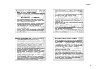 10/08/17
15
.
Ação Direta de Inconstitucionalidade – ADI ou ADI
ž Objeto: Art. 102. I, : a) a ação direta de
inconstitucionalidade de lei ou ato normativo federal ou
estadual e a ação declaratória de constitucionalidade de
lei ou ato normativo federal;
Procedimento - Lei 9.868/99:
ž Inicial indicará o dispositivo de lei ou do ato normativo
impugnado e os fundamentos jurídicos do pedido, bem
como o pedido e suas especificações.
ž Se subscrita por advogado, deverá vir acompanhada de
instrumento de procuração (poderes específicos ADI
2187), apresentada em 2 vias, com cópias do ato
normativo impugnado e documentos necessários para
comprovar a impugnação.
ž O Relator poderá indeferir liminarmente a inicial inepta,
não fundamentada e a manifestamente improcedente –
cabe AR em 5 dias.
.
ž Pedido de informações aos órgãos ou autoridades das
quais emanou o ato normativo impugnado - prazo de 30
dias.
ž Até o pedido de informações cabe aditamento da inicial.
ž Oitiva do AGU e do PGR - prazo de 15 dias.
ž “Quando o Supremo Tribunal Federal apreciar a
inconstitucionalidade, em tese, de norma legal ou ato
normativo, citará, previamente, o Advogado-Geral da
União, que defenderá o ato ou texto impugnado” (art.
103, §3º da CF).
ž Intervenção do PGR, como custos constitutionis, quando
não for o requerente.
ž Vencidos os prazos, o Relator lança o relatório, com cópia
a todos os Ministros e pede dia para julgamento.
ž Perícia, informações e audiência pública (prazo de 30
dias): apuração de questões fáticas?
ž O Relator poderá, ainda, solicitar informações aos
Tribunais acerca da aplicação da norma impugnada no
âmbito de sua jurisdição.
.
Medida cautelar em ADI - competência originária do
Supremo Tribunal Federal (art. 102, I, “p” da CF).
ž Na inicial, destina-se um capítulo à medida cautelar com seus
fundamentos “fumus boni iuris” e “periculum in mora”
ž Concedida, após audiência do requerido, através de maioria
absoluta do Plenário, observado o quórum de instalação e
gerará a suspensão da eficácia da lei ou ato normativo
impugnado, tornando aplicável a legislação anterior acaso
existente, salvo expressa manifestação em sentido contrário.
ž Audiência dos órgãos ou autoridades que emanaram a lei ou
ato normativo impugnado - prazo de 5 dias (art. 10 ).
ž Recesso: o Presidente do Supremo pode conceder a liminar
monocraticamente, mas depois será submetida ao Plenário.
ž PGR e AGU - podem ser ouvidos no prazo de 3 dias.
ž Exceção: cautelar concedida “inaudita altera parte” em caso
de excepcional urgência (art. 10, §3º ).
ž Eficácia da cautelar: erga omnes, “ex nunc”, salvo se o
Tribunal entender que deva conceder-lhe eficácia retroativa. O
indeferimento da cautelar não significa a confirmação da
constitucionalidade da lei com efeito vinculante.
.
ž Procedimento sumário em ADI - havendo
pedido de cautelar, o relator, em face da relevância
da matéria e de seu especial significado para a
ordem social e a segurança jurídica, poderá, após
a prestação das informações, no prazo de dez dias, e
a manifestação do AGU e do PGR, sucessivamente,
no prazo de cinco dias, submeter o processo
diretamente ao Tribunal, que terá a faculdade de
julgar definitivamente a ação.
ž Declaração de inconstitucionalidade: proferida
pelo voto da maioria absoluta dos membros do STF
(Pleno), desde que presente o quórum de instalação
(8 ministros - art. 22 ) - declara o ato como nulo e
comunica a autoridade ou ao órgão responsável pela
expedição do ato. Não cabe recurso da decisão,
exceto embargos de declaração.
 