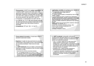 10/08/17
19
.
ž Pressupostos: A ADPF tem caráter subsidiário - só
é cabível a ADPF quando não existir outro meio
igualmente eficaz para sanar a lesividade (c/ mesma
efetividade, amplitude e imediaticidade da ADPF, tais
como ADI, ADC, pedido de revisão ou cancelamento
da súmula (portanto não cabe ADPF para SV).
ž É POSSÍVEL A CONVERSÃO DE ADPF EM ADI.
ž Lei 9.88299, art. 4º, §1º Não será admitida argüição
de descumprimento de preceito fundamental quando
houver qualquer outro meio eficaz de sanar a
lesividade.
ž Competência: STF (art. 102, I, “a” da CF).
.
ž Legitimados: Lei 9.882, Art. 2o Podem propor argüição de
descumprimento de preceito fundamental:
ž I - os legitimados para a ação direta de
inconstitucionalidade;
ž II - qualquer pessoa lesada ou ameaçada por ato do Poder
Público. (vetado)
ž § 1o Na hipótese do inciso II, faculta-se ao interessado,
mediante representação, solicitar a propositura de argüição
de descumprimento de preceito fundamental ao Procurador-
Geral da República, que, examinando os fundamentos
jurídicos do pedido, decidirá do cabimento do seu ingresso
em juízo.
ž Objeto: qualquer ato do Poder Público (estadual, federal ou
municipal). Lei 9.88299, art. 1º.
ž a) atos não normativos (decisões judiciais, veto);
ž b) leis ou atos normativos anteriores à CF;
ž c) leis e atos municipais.
ž Limitação Temporal: não há.
.
ž Causa petendi vinculante: a inicial deve indicar o
preceito fundamental violado.
ž Espécies: A noção de descumprimento de preceito
fundamental é mais ampla do que a mera declaração
de inconstitucionalidade. Pode se dar de duas
formas:
ž a) ADPF Autônoma: tem por objeto a prevenção ou
reparação de lesão resultante de ato do poder público
(normativo ou não);
— instrumento de controle concentrado abstrato
— Art. 1o A argüição prevista no § 1o do art. 102 da
Constituição Federal será proposta perante o Supremo
Tribunal Federal, e terá por objeto evitar ou reparar lesão a
preceito fundamental, resultante de ato do Poder Público.
.
ž b) ADPF Incidental: pressupõe controvérsia
constitucional relevante sobre lei ou outro ato federal,
estadual ou municipal, incluídos os anteriores à CF,
sendo um incidente processual.
— O art. 1º, § único, dispõe que só cabe essa ADPF
(objeto da ADPF) quando houver “controvérsia
constitucional”, que diz respeito a controvérsia relevante
no âmbito do poder judiciário. Seu objeto são os atos do
poder público, lei e ato normativo federal estadual ou
municipal, anterior ou posterior.
— Parágrafo único. Caberá também argüição de
descumprimento de preceito fundamental:
— I - quando for relevante o fundamento da controvérsia
constitucional sobre lei ou ato normativo federal,
estadual ou municipal, incluídos os anteriores à
Constituição;
 