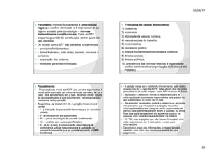 10/08/17
20
.
ž Parâmetro: Preceito fundamental é princípio ou
regra que confere identidade e é imprescindível ao
regime adotado pela constituição – normas
materialmente constitucionais. Cabe ao STF,
enquanto guardião da constituição, definir quais são
tais preceitos.
ž De acordo com o STF são preceitos fundamentais:
ž - princípios fundamentais;
ž - forma federativa, voto direto, secreto, universal e
periódico;
ž - separação dos poderes;
ž - direitos e garantias individuais;
.
ž Princípios do estado democrático:
1) cidadania;
2) soberania;
3) dignidade da pessoa humana;
4) valores sociais do trabalho;
5) livre iniciativa;
6) pluralismo político;
7) direitos fundamentais individuais e coletivos;
8) direitos sociais;
9) direitos políticos;
10) prevalência das normas relativas à organização
político administrativa (organização do Estado e dos
Poderes)
.
ž Procedimento:
ž - Proposição da inicial da ADPF por um dos legitimados. A
inicial, acompanhada de instrumento de mandato, se for o
caso, será apresentada em 2 vias, devendo conter cópias
do ato questionado e dos documentos, necessários para
comprovar a impugnação.
ž Requisitos da inicial: Art. 3o A petição inicial deverá
conter:
— I - a indicação do preceito fundamental que se considera
violado;
— II - a indicação do ato questionado;
— III - a prova da violação do preceito fundamental;
— IV - o pedido, com suas especificações;
— V - se for o caso, a comprovação da existência de
controvérsia judicial relevante sobre a aplicação do
preceito fundamental que se considera violado. (ADPF
Incidental)
.
ž - A petição inicial será indeferida liminarmente, pelo relator,
quando não for o caso de ADPF, faltar algum dos requisitos
prescritos na lei ou for inepta – cabe AR, no prazo de 5 dias.
ž - Apreciado o pedido de liminar, o relator solicitará as
informações às autoridades responsáveis pela prática do
ato questionado, no prazo de 10 dias.
ž - Se entender necessário, poderá o relator ouvir as partes
nos processo que ensejaram a argüição, requisitar
informações adicionais, designar perito ou comissão de
peritos para que emita parecer sobre a questão, ou ainda
fixar data para declarações, em audiência pública, de
pessoas com experiência e autoridade na matéria.
ž - O PGR, nas argüições que não houver formulado, terá
vista do processo, por 5 dias, após o prazo para
informações.
ž Decorrido o prazo das informações, o relator lançará
relatório, com cópia aos ministros e pedirá dia para
julgamento.
 