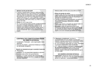 10/08/17
21
.
ž MEDIDA CAUTELAR EM ADPF
ž É cabível a medida liminar, devendo o deferimento da
maioria absoluta do STF, salvo quando houver extrema
urgência, perigo de lesão grave ou recesso, hipóteses em
que poderá ser concedida pelo relator “ad referendum” do
Tribunal Pleno (art. 5º, §1º, Lei nº 9.882/99). O relator
poderá ouvir os órgãos ou autoridades responsáveis pelo
ato questionado, bem como o AGU, ou o PGR, no prazo
comum de 5 dias.
ž Efeitos: ex nunc e erga omnes.
ž Art. 5o, § 3o A liminar poderá consistir na determinação de
que juízes e tribunais suspendam o andamento de
processo ou os efeitos de decisões judiciais, ou de
qualquer outra medida que apresente relação com a
matéria objeto da argüição de descumprimento de
preceito fundamental, salvo se decorrentes da coisa
julgada.
.
ž Amicus curiae: admitido pela jurisprudência do STF.
ž Efeitos da decisão de mérito:
ž Julgada a ação, far-se-á comunicação às autoridades ou
órgãos responsáveis pela prática dos atos questionados,
fixando-se as condições e o modo de interpretação e
aplicação de preceito fundamental.
ž A decisão é imediatamente autoaplicável, na medida em
que o presidente do STF determinará o imediato
cumprimento da decisão, lavrando-se o acórdão
posteriormente.
ž Efeitos: erga omnes e vinculante aos demais órgãos do
poder público, bem como efeitos retroativos.
ž Modulação: razões de segurança jurídica ou de
excepcional interesse social, por maioria qualificada de
2/3, restrição dos efeitos daquela declaração ou decidir
que ela só tenha eficácia a partir de seu trânsito em
julgado ou de outro momento que venha a ser fixado..
.
CONTROLE DE CONSTITUCIONALIDADE
NO ÂMBITO ESTADUAL
ž Fundamento: Federação – auto-organização e auto-
legislação.
ž Princípio da simetria - autonomia limitada por normas
de reprodução obrigatória.
Quanto ao momento em que o controle é exercido
1 - Preventivo
- Legislativo: CCJ da assembléia legislativa e plenário;
- Executivo: veto jurídico dos governadores;
- Judiciário: o TJ pode conhecer MS impetrado por
parlamentar estadual discutindo violação ao devido
processo legislativo.
.
2 – Repressivo Jurisdicional: reconhece a
incompatibilidade da lei em relação à Constituição
Estadual e expurga a pseudo-lei do ordenamento jurídico.
Controle jurisdicional misto: difuso e concentrado.
ž Art. 125. Os Estados organizarão sua Justiça, observados
os princípios estabelecidos nesta Constituição.
ž § 2º - Cabe aos Estados a instituição de representação
de inconstitucionalidade de leis ou atos normativos
estaduais ou municipais em face da Constituição
Estadual, vedada a atribuição da legitimação para agir a
um único órgão.
ADI GENÉRICA EM SEDE ESTADUAL
1- Legitimidade: depende de cada CE (autonomia
organizativa - art. 25 da CF), mas não podem estabelecer
apenas um legitimado - norma central federal.
 