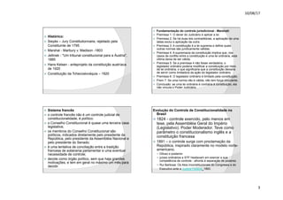 10/08/17
3
.
ž Histórico:
ž Sieyès – Jury Constitutionnaire, rejeitado pela
Constituinte de 1795
ž Marshal - Marbury v. Madison -1803
ž Jellinek - "Um tribunal constitucional para a Áustria",
1885
ž Hans Kelsen - anteprojeto da constituição austríaca
de 1920
ž Constituição da Tchecoslováquia – 1920
.
ž Fundamentação do controle jurisdicional - Marshall:
ž Premissa 1: O dever do Judiciário é aplicar a lei.
ž Premissa 2: Se há duas leis contraditórias, a aplicação de uma
delas exclui a aplicação da outra.
ž Premissa 3: A constituição é a lei suprema e define quais
outras normas são juridicamente válidas.
ž Premissa 4: A supremacia da constituição implica que, nos
casos de conflito entre a constituição e uma lei ordinária, esta
última deixa de ser válida.
ž Premissa 5: Se a premissa 4 não fosse verdadeira, o
legislador ordinário poderia modificar a constituição por meio
de lei ordinária, o que significaria que a constituição deixaria
de servir como limitadora da ação do legislador ordinário.
ž Premissa 6: O legislador ordinário é limitado pela constituição.
ž Prem 7: Se uma norma não é válida, não tem força vinculante.
ž Conclusão: se uma lei ordinária é contrária à constituição, ela
não vincula o Poder Judiciário.
.
ž Sistema francês
ž o controle francês não é um controle judicial de
constitucionalidade, é político;
ž o Conselho Constitucional é quase uma terceira casa
legislativa;
ž os membros do Conselho Constitucional são
políticos, indicados diretamente pelo presidente da
República, pelo presidente da Assembléia Nacional e
pelo presidente do Senado;
ž é uma tentativa de conciliação entre a tradição
francesa de soberania parlamentar e uma eventual
necessidade de controle;
ž decide como órgão político, sem que haja grandes
motivações, e tem em geral no máximo um mês para
decidir.
.
Evolução do Controle de Constitucionalidade no
Brasil
ž 1824 - controle exercido, pelo menos em
tese, pela Assembléia Geral do Império
(Legislativo). Poder Moderador. Teve como
parâmetro o constitucionalismo inglês e a
constituição francesa
ž 1891 – o controle surge com proclamação da
República, inspirado claramente no modelo norte-
americano.
— Difuso e posterior
— juízes ordinários e STF hesitavam em exercer a sua
competência de controle - afronta à separação de poderes.
— Rui Barbosa: Os Atos Inconstitucionais do Congresso e do
Executivo ante a Justiça Federal, 1893.
 