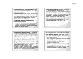10/08/17
5
.
ž Formal objetiva ou Propriamente dita: está
ligada ao procedimento legislativo em si. Ex:
desrespeito ao quorum.
ž Formal Orgânica: ocorre no caso de violação de
norma que estabelece competência de um ente
para legislar sobre determinado tema, mas essa
competência é usurpada por outro ente. Ex:
Estado edita norma de D. Penal.
ž Por violação de norma que estabelece
pressupostos objetivos
— Ex: art. 62,CF: Em caso de relevância e urgência, o
Presidente da República poderá adotar medidas
provisórias, com força de lei, devendo submetê-las de
imediato ao Congresso Nacional.
.
ž II. Material/nomoestática: violação do conteúdo da
CF, princípios e regras. Sempre que uma
determinada lei viola um direito fundamental essa
inconstitucionalidade é material. Pelos princípios
da unidade do ordenamento jurídico e supremacia da
constituição, a legislação infraconstitucional deve
guardar coerência com o texto da lei maior
ž OBS: A INCONSTITUCIONALIDADE PODERÁ SER
CHAPADA (tresloucada ou desvairada) OU SEJA,
FORMAL E MATERIAL AO MESMO TEMPO.
.
ž III. Por ofensa ao decoro parlamentar – Violação dos
Princípios da representatividade e Republicano. Se o
Presidente da República compra alguns parlamentares
pagando determinado valor para que votem dessa ou
daquela forma, a aprovação dessa lei será
inconstitucional.
ž IV. Vertical: ocorre quando a constituição federal é
analisada de cima para baixo, ou seja, o objeto de
controle é hierarquicamente inferior ao parâmetro;
ž V. Horizontal: o objeto de controle é hierarquicamente
igual ao parâmetro, como por exemplo, uma EC ou art. 5º,
par. 3º
ž OBS: A NORMA CONSTITUCIONAL ORIGINÁRIA NÃO
PODE SER INCONSTITUCIONAL, POIS NÃO
ACEITAMOS A NORMA CONSTITUCIONAL
INCONSTITUCIONAL. NO ENTANTO, A EC, QUE NÃO É
OBRA DO PODER CONSTITUINTE ORIGINÁRIO PODE
SER OBJETO DE CONTROLE CONCENTRADO.
.
ž Quanto à extensão da constitucionalidade
ž Com redução de texto: neste caso, o STF
atua como legislador negativo, declarando a
inconstitucionalidade;
— Total: toda a lei ou todo o ato são incompatíveis
com a constituição. Em regra, a
inconstitucionalidade total advém de uma
inconstitucionalidade formal.
— Parcial: é quando eu tenho apenas uma parte da
lei, ou uma parte do ato declarado
inconstitucional. Normalmente, decorre de uma
inconstitucionalidade de conteúdo, material.
 