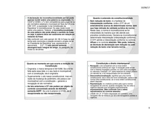 10/08/17
6
.
ž A declaração de inconstitucionalidade parcial pode
apenas incidir sobre uma palavra ou expressão. Ex.:
CESP e CEMG: o TJ tem competência para julgar lei ou
ato normativo estadual e municipal em face da CE e da
CRF. STF: a expressão “e da Constituição da
República” é inconstitucional. Ou seja, pode incidir
sobre uma palavra. Todavia, a inconstitucionalidade
de uma palavra não pode alterar o sentido da frase,
ou seja, a palavra deve ser autônoma em relação ao
restante da frase.
ž Não confundir com veto parcial: Art. 66. A Casa na qual
tenha sido concluída a votação enviará o projeto de lei
ao Presidente da República, que, aquiescendo, o
sancionará. § 2º - O veto parcial somente
abrangerá texto integral de artigo, de parágrafo, de
inciso ou de alínea.
.
Quanto à extensão da constitucionalidade
ž Sem redução de texto: é a hipótese de
interpretação conforme, onde o STF dá um
entendimento acerca de determinada norma, sem
que haja retirada de validade jurídica da norma.
Neste caso, a norma é inconstitucional se for
interpretada da maneira que não atende aos
preceitos constitucionais. Declara-se inconstitucional
determinada interpretação (interpretação conforme).
O STF admite a interpretação conforme no controle
difuso e no controle abstrato. Não pode, todavia,
as técnicas de declaração sem redução ou com
redução de texto criar terceira norma.
.
Quanto ao momento em que ocorre a violação da
Constituição
ž Originária: o marco temporal é 05/10/88. Se a lei for
feita após essa data, e o seu texto é incompatível
com a constituição, ela é originária.
ž Superveniente: o ato nasce constitucional, mas em
razão da mudança de parâmetro, ele passa a ser
incompatível com a constituição – gerando a
revogação do ato normativo.
ž As leis anteriores à CF não podem ser objeto de
controle concentrado através de ADI/ADC,
somente ADPF. Se a lei é anterior à CF/88, ela é
recepcionada ou não recepcionada.
.
Constituição e direito intertemporal
ž Recepção: a lei compatível com a nova ordem
constitucional continua em vigor. A recepção pode se dar
com a mesma roupagem ououtra, ou com outra roupagem
ou natureza. Exemplo: CP: parte especial do código penal é
um decreto lei, e foi recepcionada com lei ordinária;
ž Desconstitucionalização: significa que uma norma
constitucional, sob a ótica da nova constituição, passa a ser
norma infra-constitucional, se a nova ordem constitucional
assim dispuser;
ž Repristinação: é o instituto jurídico pelo qual a norma
revogadora de uma lei, quando revogada, traz de volta a
vigência daquela que revogada originariamente,
expressamente. (Não confundir com o efeito
repristinatório do controle abstrato)
ž LINDB: Art. 2º, 3º Salvo disposição em contrário, a lei
revogada não se restaura por ter a lei revogadora perdido a
vigência.
 