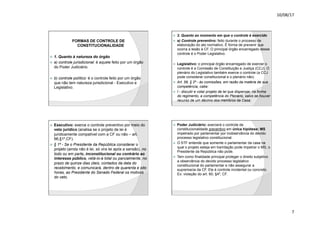 10/08/17
7
.
FORMAS DE CONTROLE DE
CONSTITUCIONALIDADE
ž 1. Quanto à natureza do órgão
ž a) controle jurisdicional: é aquele feito por um órgão
do Poder Judiciário.
ž b) controle político: é o controle feito por um órgão
que não tem natureza jurisdicional - Executivo e
Legislativo.
.
ž 2. Quanto ao momento em que o controle é exercido
ž a) Controle preventivo: feito durante o processo de
elaboração do ato normativo. É forma de prevenir que
ocorra a lesão à CF. O principal órgão encarregado desse
controle é o Poder Legislativo.
ž Legislativo: o principal órgão encarregado de exercer o
controle é a Comissão de Constituição e Justiça (CCJ). O
plenário do Legislativo também exerce o controle (a CCJ
pode considerar constitucional e o plenário não)
ž Art. 58, § 2º - às comissões, em razão da matéria de sua
competência, cabe:
ž I - discutir e votar projeto de lei que dispensar, na forma
do regimento, a competência do Plenário, salvo se houver
recurso de um décimo dos membros da Casa;
.
ž Executivo: exerce o controle preventivo por meio do
veto jurídico (analisa se o projeto de lei é
juridicamente compatível com a CF ou não – art.
66,§1º,CF).
ž § 1º - Se o Presidente da República considerar o
projeto (ainda não é lei, só vira lei após a sansão), no
todo ou em parte, inconstitucional ou contrário ao
interesse público, vetá-lo-á total ou parcialmente, no
prazo de quinze dias úteis, contados da data do
recebimento, e comunicará, dentro de quarenta e oito
horas, ao Presidente do Senado Federal os motivos
do veto.
.
ž Poder Judiciário: exercerá o controle de
constitucionalidade preventivo em única hipótese: MS
impetrado por parlamentar por inobservância do devido
processo legislativo constitucional.
ž O STF entende que somente o parlamentar da casa na
qual o projeto esteja em tramitação pode impetrar o MS, o
Presidente da República não pode.
ž Tem como finalidade principal proteger o direito subjetivo
a observância do devido processo legislativo
constitucional do parlamentar e não assegurar a
supremacia da CF. Ele é controle incidental ou concreto.
Ex: violação do art. 60, §4º, CF.
 