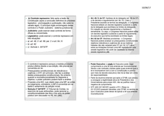 10/08/17
8
.
ž b) Controle repressivo: feito após a lesão da
Constituição (após a conclusão definitiva do processo
legislativo - promulgação e publicação, não cabe no
vacatio legis). O principal órgão encarregado desse
controle é o Poder Judiciário - sistema jurisdicional.
ž Judiciário: pode exercer esse controle de forma
difusa ou concentrada.
ž Legislativo: pode exercer o controle repressivo em
três situações:
ž a) art. 49, V: art. 68, par. 3 e art. 84, IV
ž b) art. 62
ž c) Súmula n. 347STF
.
ž Art. 49, V, da CF: hipótese de lei delegada (art. 68 da CF)
e de decreto e regulamentos (art. 84, IV). Caso o
Presidente exorbite os termos da delegação, o Congresso
Nacional editará um decreto legislativo sustando a parte
da lei delegada que exorbitara os limites da delegação.
Em relação ao decreto regulamentar a hipótese é
semelhante. Ou seja, o Congresso Nacional poderá editar
um decreto legislativo sustando a parte do regulamento
do executivo que tenha exorbitado os limites legais.
ž Art. 62 da CF: Medidas provisórias - o Congresso
Nacional poderá analisar os pressupostos constitucionais
objetivos (relevância e urgência) (i), se as matérias
tratadas não são vedadas pela CF (art. 62, §1º) (ii) e
sobre as limitações formais (uma MP rejeitada em uma
sessão legislativa não pode ser reeditada na mesma
sessão legislativa) (iii).
.
ž O controle é repressivo porque a medida provisória
produz efeitos desde a sua edição, não precisa ser
convertida em lei.
ž Pressupostos constitucionais de relevância e
urgência: o STF, em princípio, não faz a análise
destes pressupostos constitucionais. No entanto,
quando a inconstitucionalidade for flagrante e
objetiva, o poder judiciário poderá fazer a análise.
ž Proposta uma ADI, cujo objeto seja uma MP, se antes
do julgamento, entretanto, a MP é convertida em lei
basta o aditamento da petição inicial.
ž Súmula nº 347/STF. O Tribunal de Contas, no
exercício de suas atribuições, pode apreciar a
constitucionalidade das leis e dos atos do poder
público (em discussão no RE 441.280).
.
ž Poder Executivo: o chefe do Executivo pode negar
cumprimento a uma lei que entenda ser inconstitucional.
Sendo o ato motivado (razões pelas quais entende que a
lei é incompatível com a com a Constituição) e público
(por meio de decreto executivo) não há se falar em crime
de responsabilidade.
ž Parte da doutrina entende que após a CF88, que passou
a consagrar a legitimidade ativa do Presidente e dos
Governadores para propor ADI, não se justifica mais a
negativa de cumprimento.
ž STF (ADI 221 MCDF) quanto o STJ (Resp no
23.121GO) possuem decisões, pós CF/88, no sentido de
que o Executivo pode deixar de aplicar a lei que entende
inconstitucional.
 