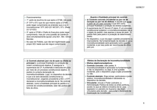 10/08/17
9
.
ž Posicionamentos:
ž 1º: parte da doutrina diz que após a CF88, não pode.
ž 2º: STF e STJ que diz que mesmo após a CF88,
pode negar cumprimento se entender que a Lei é
inconstitucional. STF (ADI 221 MCDF), STJ (Resp
23.121GO)
ž 3º: após a CF88 o Chefe do Executivo pode negar
cumprimento, mas por uma questão de coerência
deve simultaneamente ajuizar uma ADI - Min. Gilmar
Mendes
ž No caso de Prefeito, que não tem legitimidade para
propor ADI, basta que ele negue cumprimento.
.
Quanto à finalidade principal do controle
ž a) Controle concreto (incidental ou por via de
exceção ou por via de defesa): é aquele que surge
a partir de um caso concreto e que tem como
principal finalidade a proteção de direitos subjetivos.
ž A supremacia da CF fica em 2º plano. É um processo
constitucional subjetivo: a inconstitucionalidade não é
o objeto do pedido, mas apenas a causa de pedir. O
pedido feito pela parte é a proteção de determinado
direito.
ž No dispositivo, o juiz irá julgar o pedido procedente ou
improcedente. Na fundamentação da decisão é que a
inconstitucionalidade será apreciada como questão
incidental, e por isso pode ser reconhecida de ofício
pelo juiz.
.
ž 2) Controle abstrato (por via de ação ou direta ou
principal ): a principal finalidade é a proteção da
ordem constitucional objetiva. É assegurar a
supremacia da CF. A pretensão é deduzida em juízo
por meio de um processo constitucional objetivo. O
pedido é a própria declaração de
inconstitucionalidade. Logo, no dispositivo da decisão
é que a lei será declarada constitucional ou
inconstitucional. Julgando procedente a ADI, o STF
declarará a inconstitucionalidade da lei. No controle
abstrato, como a finalidade principal do pedido é o
controle de constitucionalidade, este não poderá ser
feito de ofício.
.
Efeitos da Declaração de Inconstitucionalidade
ž Efeitos objetivos/subjetivos:
ž Controle concreto: inter partes. A
inconstitucionalidade é apreciada na fundamentação
e não no dispositivo, ou seja, é uma questão
incidental, pois o dispositivo julga a ação procedente
ou não.
ž Controle abstrato: Erga omnes: particulares e poder
público. Inconstitucionalidade é declarada no
dispositivo da decisão.
ž Vinculante: vincula o Poder Judiciário, a
Administração Pública de todos os entes políticos,
exceto no que se refere à iniciativa de lei, pois
legislador e o plenário do Supremo não ficam
vinculados pela decisão - para evitar o fenômeno da
fossilização da Constituição.
 