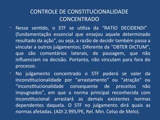 CONTROLE DE CONSTITUCIONALIDADE
CONCENTRADO
- Nesse sentido, o STF se utiliza da “RATIO DECIDENDI”
(fundamentação essencial que ensejou aquele determinado
resultado da ação”, ou seja, a razão de decidir também passa a
vincular a outros julgamentos; Diferente da “OBTER DICTUM”,
que são comentários laterais, de passagem, que não
influenciam na decisão. Portanto, não vinculam para fora do
processo.
- No julgamento concentrado o STF poderá se valer da
inconstitucionalidade por “arrastamento” ou “atração” ou
“inconstitucionalidade consequente de preceitos não
impugnados”, em que a norma principal reconhecida com
inconstitucional arrastará as demais existentes normas
dependentes daquela. O STF no julgamento dirá quais as
normas afetadas. (ADI 2.995/PE, Rel. Min. Celso de Melo).
 