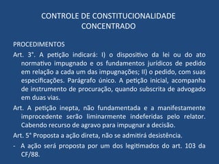 CONTROLE DE CONSTITUCIONALIDADE
CONCENTRADO
PROCEDIMENTOS
Art. 3°. A petição indicará: I) o dispositivo da lei ou do ato
normativo impugnado e os fundamentos jurídicos de pedido
em relação a cada um das impugnações; II) o pedido, com suas
especificações. Parágrafo único. A petição inicial, acompanha
de instrumento de procuração, quando subscrita de advogado
em duas vias.
Art. A petição inepta, não fundamentada e a manifestamente
improcedente serão liminarmente indeferidas pelo relator.
Cabendo recurso de agravo para impugnar a decisão.
Art. 5° Proposta a ação direta, não se admitirá desistência.
- A ação será proposta por um dos legitimados do art. 103 da
CF/88.
 