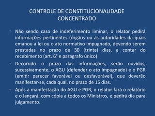 CONTROLE DE CONSTITUCIONALIDADE
CONCENTRADO
- Não sendo caso de indeferimento liminar, o relator pedirá
informações pertinentes (órgãos ou às autoridades da quais
emanou a lei ou o ato normativo impugnado, devendo serem
prestadas no prazo de 30 (trinta) dias, a contar do
recebimento (art. 6° e parágrafo único)
- Decorrido o prazo das informações, serão ouvidos,
sucessivamente, o AGU (defender o ato impugnado) e o PGR
(emitir parecer favorável ou desfavorável), que deverão
manifestar-se, cada qual, no prazo de 15 dias.
- Após a manifestação do AGU e PGR, o relator fará o relatório
e o lançará, com cópia a todos os Ministros, e pedirá dia para
julgamento.
 