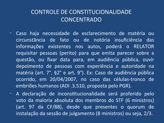 CONTROLE DE CONSTITUCIONALIDADE
CONCENTRADO
- Caso haja necessidade de esclarecimento de matéria ou
circunstância de fato ou de notória insuficiência das
informações existentes nos autos, poderá o RELATOR
requisitar pessoas (perito) para que emita parecer sobre a
questão, ou fixar data para, em audiência pública, ouvir
depoimento de pessoas com experiência e autoridade na
matéria (art. 7°, §2° e art. 9°). Ex: Caso de audiência pública
ocorrido, em 20/04/2007, no caso das células-tronco de
embriões humanos (ADI .3.510, proposta pelo PGR).
- A declaração de inconstitucionalidade será proferido pelo
voto da maioria absoluta dos membros do STF (6 ministros)
(art. 97 da CF/88), desde que presentes o quorum de
instalação da sessão de julgamento (8 ministros) ou seja, 2/3.
 