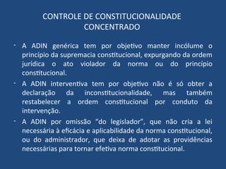 CONTROLE DE CONSTITUCIONALIDADE
CONCENTRADO
- A ADIN genérica tem por objetivo manter incólume o
princípio da supremacia constitucional, expurgando da ordem
jurídica o ato violador da norma ou do princípio
constitucional.
- A ADIN interventiva tem por objetivo não é só obter a
declaração da inconstitucionalidade, mas também
restabelecer a ordem constitucional por conduto da
intervenção.
- A ADIN por omissão “do legislador”, que não cria a lei
necessária à eficácia e aplicabilidade da norma constitucional,
ou do administrador, que deixa de adotar as providências
necessárias para tornar efetiva norma constitucional.
 