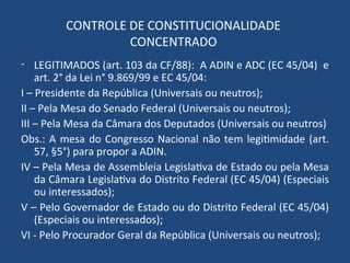 CONTROLE DE CONSTITUCIONALIDADE
CONCENTRADO
- LEGITIMADOS (art. 103 da CF/88): A ADIN e ADC (EC 45/04) e
art. 2° da Lei n° 9.869/99 e EC 45/04:
I – Presidente da República (Universais ou neutros);
II – Pela Mesa do Senado Federal (Universais ou neutros);
III – Pela Mesa da Câmara dos Deputados (Universais ou neutros)
Obs.: A mesa do Congresso Nacional não tem legitimidade (art.
57, §5°) para propor a ADIN.
IV – Pela Mesa de Assembleia Legislativa de Estado ou pela Mesa
da Câmara Legislativa do Distrito Federal (EC 45/04) (Especiais
ou interessados);
V – Pelo Governador de Estado ou do Distrito Federal (EC 45/04)
(Especiais ou interessados);
VI - Pelo Procurador Geral da República (Universais ou neutros);
 