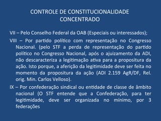 CONTROLE DE CONSTITUCIONALIDADE
CONCENTRADO
VII – Pelo Conselho Federal da OAB (Especiais ou interessados);
VIII – Por partido político com representação no Congresso
Nacional. (pelo STF a perda de representação do partido
político no Congresso Nacional, após o ajuizamento da ADI,
não descaracteriza a legitimação ativa para a propositura da
ação. Isto porque, a aferição da legitimidade deve ser feita no
momento da propositura da ação (ADI 2.159 AgR/DF, Rel.
orig. Min. Carlos Velloso).
IX – Por confederação sindical ou entidade de classe de âmbito
nacional (O STF entende que a Confederação, para ter
legitimidade, deve ser organizada no mínimo, por 3
federações
 