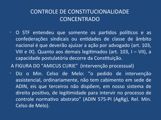 CONTROLE DE CONSTITUCIONALIDADE
CONCENTRADO
- O STF entendeu que somente os partidos políticos e as
confederações sindicais ou entidades de classe de âmbito
nacional é que deverão ajuizar a ação por advogado (art. 103,
VIII e IX). Quanto aos demais legitimados (art. 103, I – VII), a
capacidade postulatória decorre da Constituição.
A FIGURA DO “AMICUS CURIE” (intervenção processual)
- Diz o Min. Celso de Melo: “o pedido de intervenção
assistencial, ordinariamente, não tem cabimento em sede de
ADIN, eis que terceiros não dispõem, em nosso sistema de
direito positivo, de legitimidade para intervir no processo de
controle normativo abstrato” (ADIN 575-PI (AgRg), Rel. Min.
Celso de Melo).
 