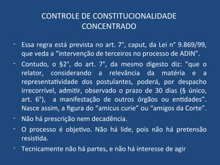 CONTROLE DE CONSTITUCIONALIDADE
CONCENTRADO
- Essa regra está prevista no art. 7°, caput, da Lei n° 9.869/99,
que veda a “intervenção de terceiros no processo de ADIN”.
- Contudo, o §2°, do art. 7°, da mesmo digesto diz: “que o
relator, considerando a relevância da matéria e a
representatividade dos postulantes, poderá, por despacho
irrecorrível, admitir, observado o prazo de 30 dias (§ único,
art. 6°), a manifestação de outros órgãos ou entidades”.
Nasce assim, a figura do “amicus curie” ou “amigos da Corte”.
- Não há prescrição nem decadência.
- O processo é objetivo. Não há lide, pois não há pretensão
resistida.
- Tecnicamente não há partes, e não há interesse de agir
 
