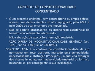 CONTROLE DE CONSTITUCIONALIDADE
CONCENTRADO
- É um processo unilateral, sem contraditório ou ampla defesa,
apenas uma defesa simples do ato impugnado, pelo AGU, e
pelo órgão do qual emanou o ato impugnado.
- Não se admite litisconsórcio ou intervenção assistencial de
terceiro concretamente interessado.
- Não cabe ação de execução e nem ação rescisória.
AÇÃO DIRETA DE INCONSTITUCIONALIDADE GENÉRICA (art.
102, I, “a” da CF/88; Lei n° 9.868/99 ).
CONCEITO: ADIN é o controle de constitucionalidade de ato
normativo em tese, abstrato, marcado pela generalidade,
impessoalidade e abstração (Princípios) , o qual visa expurgar
dos sistema lei ou ato normativo viciado (material ou formal),
buscando-se, por conseguinte, a sua invalidação.
 
