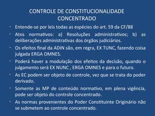 CONTROLE DE CONSTITUCIONALIDADE
CONCENTRADO
- Entende-se por leis todas as espécies do art. 59 da CF/88
- Atos normativos: a) Resoluções administrativos; b) as
deliberações administrativas dos órgãos judiciários.
- Os efeitos final da ADIN são, em regra, EX TUNC, fazendo coisa
julgada ERGA OMNES.
- Poderá haver a modulação dos efeitos da decisão, quando o
julgamento será EX NUNC , ERGA OMNES e para o futuro.
- As EC podem ser objeto de controle, vez que se trata do poder
derivado.
- Somente as MP de conteúdo normativo, em plena vigência,
pode ser objeto do controle concentrado.
- As normas provenientes do Poder Constituinte Originário não
se submetem ao controle concentrado.
 