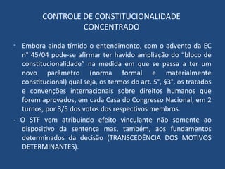 CONTROLE DE CONSTITUCIONALIDADE
CONCENTRADO
- Embora ainda tímido o entendimento, com o advento da EC
n° 45/04 pode-se afirmar ter havido ampliação do “bloco de
constitucionalidade” na medida em que se passa a ter um
novo parâmetro (norma formal e materialmente
constitucional) qual seja, os termos do art. 5°, §3°, os tratados
e convenções internacionais sobre direitos humanos que
forem aprovados, em cada Casa do Congresso Nacional, em 2
turnos, por 3/5 dos votos dos respectivos membros.
- O STF vem atribuindo efeito vinculante não somente ao
dispositivo da sentença mas, também, aos fundamentos
determinados da decisão (TRANSCEDÊNCIA DOS MOTIVOS
DETERMINANTES).
 