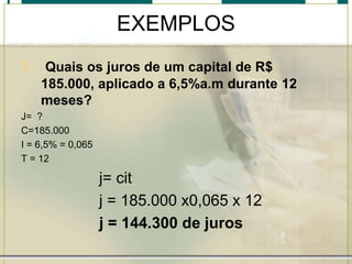 EXEMPLOS
1. Quais os juros de um capital de R$
185.000, aplicado a 6,5%a.m durante 12
meses?
J= ?
C=185.000
I = 6,5% = 0,065
T = 12

j= cit
j = 185.000 x0,065 x 12
j = 144.300 de juros

 