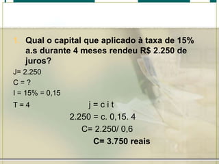 1. Qual o capital que aplicado à taxa de 15%
a.s durante 4 meses rendeu R$ 2.250 de
juros?
J= 2.250
C=?
I = 15% = 0,15
T=4

j=cit
2.250 = c. 0,15. 4
C= 2.250/ 0,6
C= 3.750 reais

 