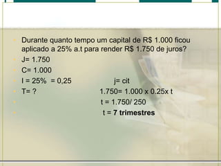 • Durante quanto tempo um capital de R$ 1.000 ficou
aplicado a 25% a.t para render R$ 1.750 de juros?
• J= 1.750
• C= 1.000
• I = 25% = 0,25
j= cit
• T= ?
1.750= 1.000 x 0.25x t
•
t = 1.750/ 250
•
t = 7 trimestres

 