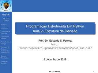 Prog. Estr.
Dr. E. S.
Pereira
Sum´ario
Introduc¸ ˜ao
Estruturas de
Controle
Controle de
Decis˜ao
Formatac¸ ˜ao de
Strings
Estrutura de
Decis˜ao
Se/Caso Se/
Do contr´ario
Blocos
Aninhados
Operac¸ ˜ao
Tern´aria
Programac¸ ˜ao Estruturada Em Python
Aula 2- Estrutura de Decis˜ao
Prof. Dr. Eduardo S. Pereira.
http:
//eduardopereira.upcursosetreinamentosonline.com/
4 de junho de 2018
Dr. E. S. Pereira 1
 