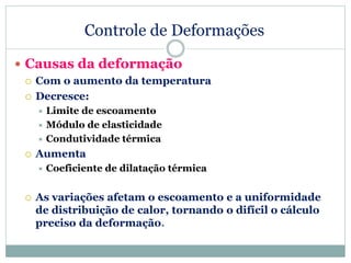 Controle de Deformações
 Causas da deformação
 Com o aumento da temperatura
 Decresce:
 Limite de escoamento
 Módulo de elasticidade
 Condutividade térmica
 Aumenta
 Coeficiente de dilatação térmica
 As variações afetam o escoamento e a uniformidade
de distribuição de calor, tornando o difícil o cálculo
preciso da deformação.
 
