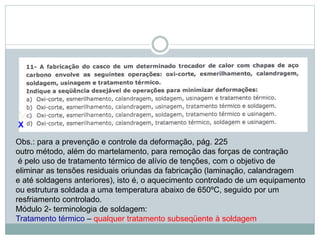 X
Obs.: para a prevenção e controle da deformação, pág. 225
outro método, além do martelamento, para remoção das forças de contração
é pelo uso de tratamento térmico de alívio de tenções, com o objetivo de
eliminar as tensões residuais oriundas da fabricação (laminação, calandragem
e até soldagens anteriores), isto é, o aquecimento controlado de um equipamento
ou estrutura soldada a uma temperatura abaixo de 650ºC, seguido por um
resfriamento controlado.
Módulo 2- terminologia de soldagem:
Tratamento térmico – qualquer tratamento subseqüente à soldagem
 