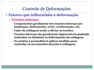 Controle de Deformações
 Fatores que influenciam a deformação
 Tensões internas
 Componentes geralmente tem tensões internas por
laminação, dobramento, corte, conformação, etc.
 Calor da soldagem tende a aliviar as tensões.
 Tensões internas são geralmente imprevisíveis podendo
aumentar ou diminuir as deformações da soldagem.
 Na prática é aconselhável aplicar medidas para
controlar os movimentos durante a soldagem.
 