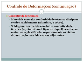 Controle de Deformações (continuação)
 Condutividade térmica
 Materiais com alta condutividade térmica dissipam
o calor rapidamente (alumínio, e cobre).
 Soldagem com metais com baixa condutividade
térmica (aço inoxidável, ligas de níquel) resulta em
maior zona plastificada, o que aumenta os efeitos
de contração na solda e áreas adjacentes.
 