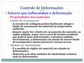 Controle de Deformações
 Fatores que influenciam a deformação
 Propriedades dos materiais
 Limite de escoamento
 As tensões de soldagem podem facilmente atingir o
limite de escoamento do material na temperatura
ambiente.
 Quanto maior for o limite de escoamento do material, na
região soldada, maior será o nível de tensões residuais
que poderá atuar deformando a estrutura soldada.
Inversamente, a deformação em metais de menor limite
de escoamento é menos provável e menos severa.
 Módulo de elasticidade
 É a medida da rigidez do material em relação às
deformações.
 Materiais com altos módulos de elasticidade resistem
mais às deformações
 