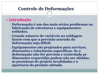 Controle de Deformações
 Introdução
 Deformação é um dos mais sérios problemas na
fabricação de estruturas e equipamentos
soldados.
 Grande número de variáveis na soldagem
fazem com que a previsão acurada da
deformação seja difícil.
 Equipamentos são projetados para serviços,
dimensões e tolerâncias específicas. Se a
deformação não for prevista e controlada as
dimensões requeridas podem não ser obtidas,
as premissas do projeto invalidadas e a
aparência do produto afetada.
 