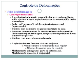 Controle de Deformações
 Tipos de deformações
 Contração transversal
 É a redução de dimensão perpendicular ao eixo do cordão de
solda. Quanto maior a seção transversal da zona fundida maior
a contração
 Cada 1 pol2 provoca ¼ pol de contração transversal
(aproximado)
 Diminui com o aumento no grau de restrição da peça
 Aumenta com o aumento da extensão da curva de repartição
térmica (energia de soldagem, temperatura de préaquecimento
e número de passes)
 Diminui com o martelamento da solda
 A ação dos fatores deve ser vista em conjunto.
 Preaquecimento x resfriamento mais regular
 Número de passes x grau de restrição
 Martelamento evita grande parte da deformação.
Martelamento excessivo é prejudicial.
 