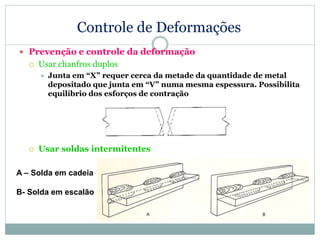 Controle de Deformações
 Prevenção e controle da deformação
 Usar chanfros duplos
 Junta em “X” requer cerca da metade da quantidade de metal
depositado que junta em “V” numa mesma espessura. Possibilita
equilíbrio dos esforços de contração
 Usar soldas intermitentes
A – Solda em cadeia
B- Solda em escalão
 