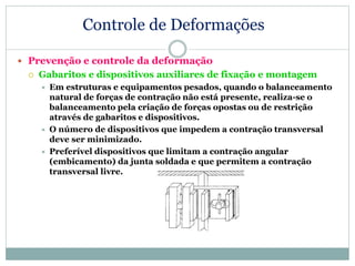 Controle de Deformações
 Prevenção e controle da deformação
 Gabaritos e dispositivos auxiliares de fixação e montagem
 Em estruturas e equipamentos pesados, quando o balanceamento
natural de forças de contração não está presente, realiza-se o
balanceamento pela criação de forças opostas ou de restrição
através de gabaritos e dispositivos.
 O número de dispositivos que impedem a contração transversal
deve ser minimizado.
 Preferível dispositivos que limitam a contração angular
(embicamento) da junta soldada e que permitem a contração
transversal livre.
 