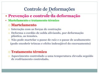 Controle de Deformações
 Prevenção e controle da deformação
 Martelamento e tratamento térmico
 Martelamento
 Interação com as forças de contração
 Deforma o cordão de solda aliviando, por deformação
plástica, as tensões.
 Não pode martelar o passe de raiz e o passe de acabamento
(pode encobrir trincas e efeito indesejável do encruamento)
 Tratamento térmico
 Aquecimento controlado a uma temperatura elevada seguido
de resfriamento controlado.
 