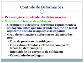 Controle de Deformações
 Prevenção e controle da deformação
 Minimizar o tempo de soldagem
 Geralmente é desejável terminar rapidamente a
soldagem, antes que um grande volume de metal
adjacente à solda se aqueça e se expanda.
 Grau de contração e deformação são afetados
por:
Tipo de processo de soldagem
Tipo e diâmetro dos eletrodos (com pó de
ferro: (-) deformação)
Intensidade da corrente de soldagem
Velocidade de soldagem
 