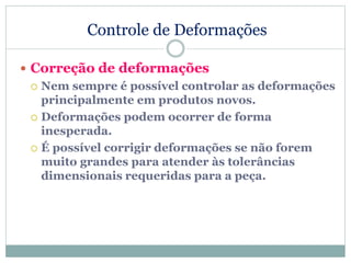 Controle de Deformações
 Correção de deformações
 Nem sempre é possível controlar as deformações
principalmente em produtos novos.
 Deformações podem ocorrer de forma
inesperada.
 É possível corrigir deformações se não forem
muito grandes para atender às tolerâncias
dimensionais requeridas para a peça.
 