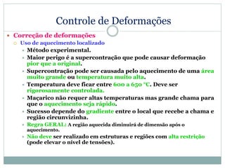 Controle de Deformações
 Correção de deformações
 Uso de aquecimento localizado
 Método experimental.
 Maior perigo é a supercontração que pode causar deformação
pior que a original.
 Supercontração pode ser causada pelo aquecimento de uma área
muito grande ou temperatura muito alta.
 Temperatura deve ficar entre 600 a 650 °C. Deve ser
rigorosamente controlada.
 Maçarico não requer altas temperaturas mas grande chama para
que o aquecimento seja rápido.
 Sucesso depende do gradiente entre o local que recebe a chama e
região circunvizinha.
 Regra GERAL: A região aquecida diminuirá de dimensão após o
aquecimento.
 Não deve ser realizado em estruturas e regiões com alta restrição
(pode elevar o nível de tensões).
 