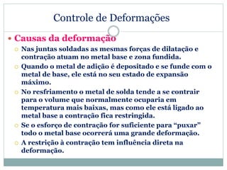 Controle de Deformações
 Causas da deformação
 Nas juntas soldadas as mesmas forças de dilatação e
contração atuam no metal base e zona fundida.
 Quando o metal de adição é depositado e se funde com o
metal de base, ele está no seu estado de expansão
máximo.
 No resfriamento o metal de solda tende a se contrair
para o volume que normalmente ocuparia em
temperatura mais baixas, mas como ele está ligado ao
metal base a contração fica restringida.
 Se o esforço de contração for suficiente para “puxar”
todo o metal base ocorrerá uma grande deformação.
 A restrição à contração tem influência direta na
deformação.
 