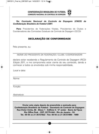 CBF2011_Final ok_CBF2007.qxd 14/02/2011 12:14 Page 1




                        CONFEDERAÇÃO BRASILEIRA DE FUTEBOL
                        COMISSÃO NACIONAL DE CONTROLE DE DOPAGEM


         Da: Comissão Nacional de Controle de Dopagem (CNCD) da
      Confederação Brasileira de Futebol (CBF)

         Para: Presidentes de Federações filiadas, Presidentes de Clubes e
      Coordenadores das Comissões Estaduais de Controle de Dopagem (CECD)


                        DECLARAÇÃO DE CONFORMIDADE


      Pelo presente, eu:


           (NOME DO PRESIDENTE DA FEDERAÇÃO / CLUBE / COORDENADOR)

      declaro estar recebendo o Regulamento de Controle de Dopagem (RCD)
      Edição 2011, e me comprometo estar ciente do seu conteúdo, dando a
      conhecer a todos os envolvidos sob minha responsabilidade,

      Local e data:


      Nome:


      Função:


      Assinatura:



               Enviar esta cópia depois de preenchida e assinada para:
        Confederação Brasileira de Futebol - Secretaria de Controle de Dopagem
          Rua Victor Civita, 66 - Bloco 1 - Edifício 5 / 5º andar - Barra da Tijuca
                  Rio Office Park - CEP: 22775-044 - Rio de Janeiro - RJ
             Tel.: 00 55 xx 21 35721922 - Fax: 00 55 xx 21 35721990 - 1989



                                                 1
 