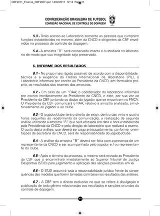 CBF2011_Final ok_CBF2007.qxd 14/02/2011 12:14 Page 11




                        CONFEDERAÇÃO BRASILEIRA DE FUTEBOL
                        COMISSÃO NACIONAL DE CONTROLE DE DOPAGEM



             5.3 - Terão acesso ao Laboratório somente as pessoas que cumprem
      funções estabelecidas no mesmo, além da CNCD e dirigentes da CBF envol-
      vidos no processo de controle de dopagem.

              5.4 - A amostra “B” será conservada intacta e custodiada no laborató-
      rio de modo que sua integridade seja preservada.


               6. INFORME DOS RESULTADOS

              6.1 - No prazo mais rápido possível, de acordo com a disponibilidade
      técnica e a exigência do Padrão Internacional de laboratório (PIL), o
      Laboratório informará por escrito ao Presidente da CNCD, em formulário pró-
      prio, os resultados dos exames das amostras.

             6.2 - Em caso de um “RAA” o coordenador do laboratório informará
                                        ,
      por escrito imediatamente ao Presidente da CNCD, e este, por sua vez ao
      Presidente da CBF juntando os dados do jogador que se encontram no FNCA.
                        ,
      O Presidente da CBF comunicará o RAA, relativo a amostra analisada, simul-
      taneamente ao jogador e ao clube.

              6.3 - O jogador/clube terá o direito de exigir, dentro das vinte e quatro
      horas seguintes ao recebimento da comunicação, a realização da segunda
      análise utilizando a amostra “B” que será efetuada em data e hora estabelecida
      pela Presidência da CNCD e pela direção do laboratório que realizará o exame.
      O custo desta análise, que deverá ser pago antecipadamente, conforme orien-
      tações da secretaria da CNCD, será de responsabilidade do jogador/clube.

              6.4 - A análise da amostra “B” deverá ser feita com a presença de um
      representante da CNCD e ser acompanhada pelo jogador e / ou representan-
      te do clube.

             6.5 - Após o término do processo, o mesmo será enviado ao Presidente
      da CBF que o encaminhará imediatamente ao Superior Tribunal de Justiça
      Desportiva (STJD) para julgamento e aplicação das sanções previstas em lei.

             6.6 - O STJD assumirá toda a responsabilidade jurídica frente às conse-
      quências das medidas que forem tomadas com base nos resultados das análises.

              6.7 - A CBF tem o direito exclusivo no que se refere à divulgação e
      publicação de todo gênero relacionadas aos resultados e sanções oriundas do
      controle de dopagem.

                                                 11
 
