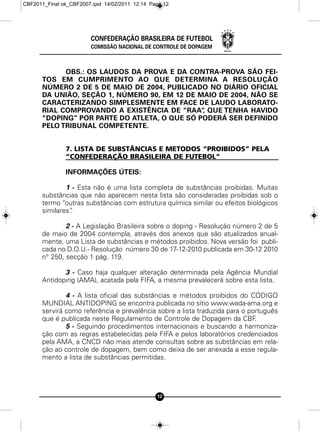 CBF2011_Final ok_CBF2007.qxd 14/02/2011 12:14 Page 12




                        CONFEDERAÇÃO BRASILEIRA DE FUTEBOL
                        COMISSÃO NACIONAL DE CONTROLE DE DOPAGEM



            OBS.: OS LAUDOS DA PROVA E DA CONTRA-PROVA SÃO FEI-
      TOS EM CUMPRIMENTO AO QUE DETERMINA A RESOLUÇÃO
      NÚMERO 2 DE 5 DE MAIO DE 2004, PUBLICADO NO DIÁRIO OFICIAL
      DA UNIÃO, SEÇÃO 1, NÚMERO 90, EM 12 DE MAIO DE 2004, NÃO SE
      CARACTERIZANDO SIMPLESMENTE EM FACE DE LAUDO LABORATO-
      RIAL COMPROVANDO A EXISTÊNCIA DE “RAA“ QUE TENHA HAVIDO
                                              ,
      “DOPING” POR PARTE DO ATLETA, O QUE SÓ PODERÁ SER DEFINIDO
      PELO TRIBUNAL COMPETENTE.


               7. LISTA DE SUBSTÂNCIAS E METODOS “PROIBIDOS” PELA
               “CONFEDERAÇÃO BRASILEIRA DE FUTEBOL”

               INFORMAÇÕES ÚTEIS:

              1 - Esta não é uma lista completa de substâncias proibidas. Muitas
      substâncias que não aparecem nesta lista são consideradas proibidas sob o
      termo “outras substâncias com estrutura química similar ou efeitos biológicos
      similares”
               .

              2 - A Legislação Brasileira sobre o doping - Resolução número 2 de 5
      de maio de 2004 contempla, através dos anexos que são atualizados anual-
      mente, uma Lista de substâncias e métodos proibidos. Nova versão foi publi-
      cada no D.O.U.- Resolução número 30 de 17-12-2010 publicada em 30-12 2010
      n° 250, secção 1 pág. 119.

             3 - Caso haja qualquer alteração determinada pela Agência Mundial
      Antidoping (AMA), acatada pela FIFA, a mesma prevalecerá sobre esta lista.

              4 - A lista oficial das substâncias e métodos proibidos do CÓDIGO
      MUNDIAL ANTIDOPING se encontra publicada no sítio www.wada-ama.org e
      servirá como referência e prevalência sobre a lista traduzida para o português
      que é publicada neste Regulamento de Controle de Dopagem da CBF        .
              5 - Seguindo procedimentos internacionais e buscando a harmoniza-
      ção com as regras estabelecidas pela FIFA e pelos laboratórios credenciados
      pela AMA, a CNCD não mais atende consultas sobre as substâncias em rela-
      ção ao controle de dopagem, bem como deixa de ser anexada a esse regula-
      mento a lista de substâncias permitidas.




                                                12
 