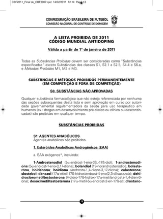 CBF2011_Final ok_CBF2007.qxd 14/02/2011 12:14 Page 13




                        CONFEDERAÇÃO BRASILEIRA DE FUTEBOL
                        COMISSÃO NACIONAL DE CONTROLE DE DOPAGEM



                            A LISTA PROIBIDA DE 2011
                          CÓDIGO MUNDIAL ANTIDOPING
                         Válida a partir de 1º de janeiro de 2011


      Todas as Substâncias Proibidas devem ser consideradas como “Substâncias
      especificadas” exceto Substâncias das classes S1, S2.1 a S2.5, S4.4 e S6.a,
      e Métodos Proibidos M1, M2 e M3.


            SUBSTÂNCIAS E MÉTODOS PROIBIDOS PERMANENTEMENTE
                  (EM COMPETIÇÃO E FORA DE COMPETIÇÃO)

                           S0. SUBSTÂNCIAS NÃO APROVADAS

      Qualquer substância farmacológica que não esteja referenciada por nenhuma
      das seções subsequentes desta lista e sem aprovação em curso por autori-
      dade governamental regulamentadora da saúde para uso terapêutico em
      humanos (ex.: drogas em desenvolvimento pré-clínico ou clínico ou descontin-
      uadas) são proibidas em qualquer tempo.


                                 SUBSTÂNCIAS PROIBIDAS


               S1. AGENTES ANABÓLICOS
               Agentes anabólicos são proibidos.

               1. Esteróides Anabólicos Androgênicos (EAA)

               a. EAA exógenos*, incluindo:

              1-Androstenodiol (5a-androst-1-eno-3ß,-17ß-diol); 1-androstenodi-
      ona (5a-androst-1-eno-3,17-diona); bolandiol (19-norandrostenodiol); bolaste-
      rona, boldenona; boldiona (androsta-1,4-dieno-3,17-diona); calusterona;
      clostebol; danazol (17a-etinil-17ß-hidroxiandrost-4-eno[2,3-d]isoxazola); dehi-
      droclorometiltestosterona (4-cloro-17ß-hidroxi-17a-metilandrosta-1,4-dien-3-
      ona); desoximetiltestosterona (17a-metil-5a-androst-2-en-17ß-ol); drostano-




                                                 13
 