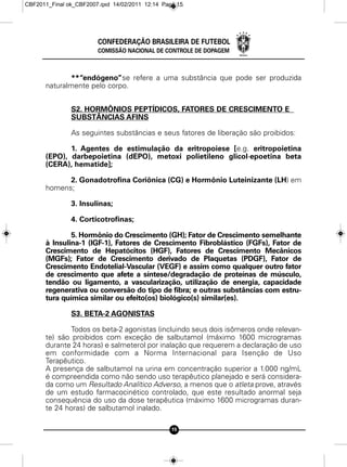 CBF2011_Final ok_CBF2007.qxd 14/02/2011 12:14 Page 15




                        CONFEDERAÇÃO BRASILEIRA DE FUTEBOL
                        COMISSÃO NACIONAL DE CONTROLE DE DOPAGEM



              **“endógeno”se refere a uma substância que pode ser produzida
      naturalmente pelo corpo.


               S2. HORMÔNIOS PEPTÍDICOS, FATORES DE CRESCIMENTO E
               SUBSTÂNCIAS AFINS

               As seguintes substâncias e seus fatores de liberação são proibidos:

             1. Agentes de estimulação da eritropoiese [e.g. eritropoietina
      (EPO), darbepoietina (dEPO), metoxi polietileno glicol-epoetina beta
      (CERA), hematide];

            2. Gonadotrofina Coriônica (CG) e Hormônio Luteinizante (LH) em
      homens;

               3. Insulinas;

               4. Corticotrofinas;

              5. Hormônio do Crescimento (GH); Fator de Crescimento semelhante
      à Insulina-1 (IGF-1), Fatores de Crescimento Fibroblástico (FGFs), Fator de
      Crescimento de Hepatócitos (HGF), Fatores de Crescimento Mecânicos
      (MGFs); Fator de Crescimento derivado de Plaquetas (PDGF), Fator de
      Crescimento Endotelial-Vascular (VEGF) e assim como qualquer outro fator
      de crescimento que afete a síntese/degradação de proteínas de músculo,
      tendão ou ligamento, a vascularização, utilização de energia, capacidade
      regenerativa ou conversão do tipo de fibra; e outras substâncias com estru-
      tura química similar ou efeito(os) biológico(s) similar(es).

               S3. BETA-2 AGONISTAS

             Todos os beta-2 agonistas (incluindo seus dois isômeros onde relevan-
      te) são proibidos com exceção de salbutamol (máximo 1600 microgramas
      durante 24 horas) e salmeterol por inalação que requerem a declaração de uso
      em conformidade com a Norma Internacional para Isenção de Uso
      Terapêutico.
      A presença de salbutamol na urina em concentração superior a 1.000 ng/mL
      é compreendida como não sendo uso terapêutico planejado e será considera-
      da como um Resultado Analítico Adverso, a menos que o atleta prove, através
      de um estudo farmacocinético controlado, que este resultado anormal seja
      consequência do uso da dose terapêutica (máximo 1600 microgramas duran-
      te 24 horas) de salbutamol inalado.

                                                 15
 